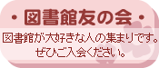 説明: 図書館友の会（としょかんとものかい）　図書館が大好きな人の集まりです。ぜひご入会ください。